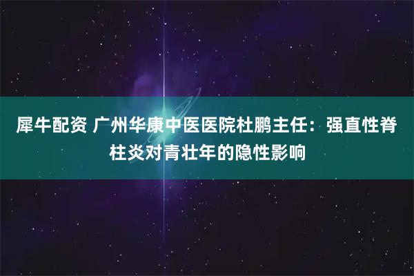 犀牛配资 广州华康中医医院杜鹏主任：强直性脊柱炎对青壮年的隐性影响