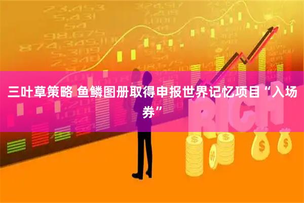 三叶草策略 鱼鳞图册取得申报世界记忆项目“入场券”