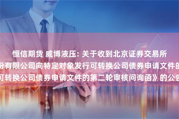 恒信期货 威博液压: 关于收到北京证券交易所《关于江苏威博液压股份有限公司向特定对象发行可转换公司债券申请文件的第二轮审核问询函》的公告