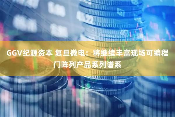 GGV纪源资本 复旦微电：将继续丰富现场可编程门阵列产品系列谱系
