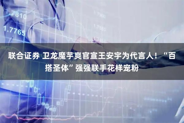 联合证券 卫龙魔芋爽官宣王安宇为代言人！“百搭圣体”强强联手花样宠粉
