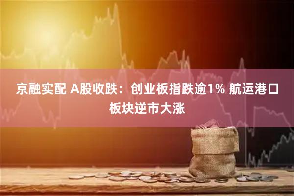 京融实配 A股收跌：创业板指跌逾1% 航运港口板块逆市大涨
