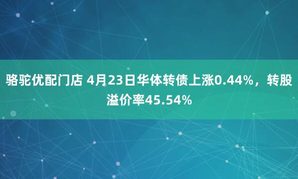 骆驼优配门店 4月23日华体转债上涨0.44%，转股溢价率45.54%
