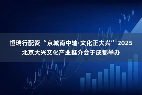 恒瑞行配资 “京城南中轴·文化正大兴” 2025北京大兴文化产业推介会于成都举办