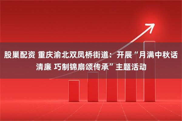 股巢配资 重庆渝北双凤桥街道：开展“月满中秋话清廉 巧制锦扇颂传承”主题活动