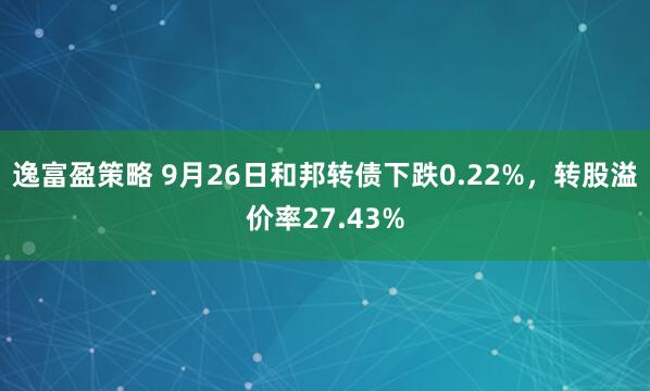 逸富盈策略 9月26日和邦转债下跌0.22%，转股溢价率27.43%