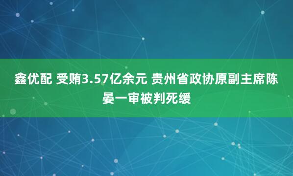 鑫优配 受贿3.57亿余元 贵州省政协原副主席陈晏一审被判死缓