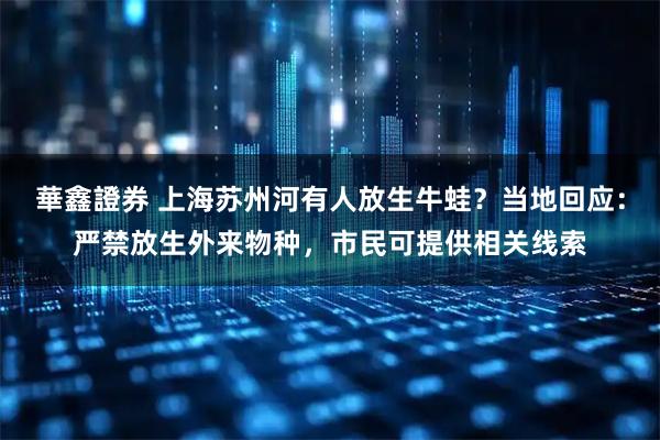 華鑫證券 上海苏州河有人放生牛蛙？当地回应：严禁放生外来物种，市民可提供相关线索