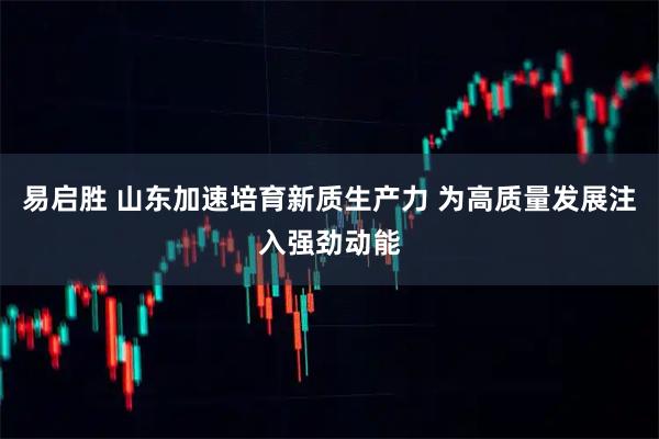 易启胜 山东加速培育新质生产力 为高质量发展注入强劲动能