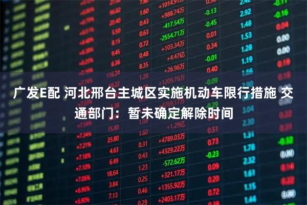 广发E配 河北邢台主城区实施机动车限行措施 交通部门：暂未确定解除时间