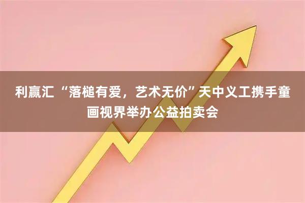 利赢汇 “落槌有爱，艺术无价”天中义工携手童画视界举办公益拍卖会