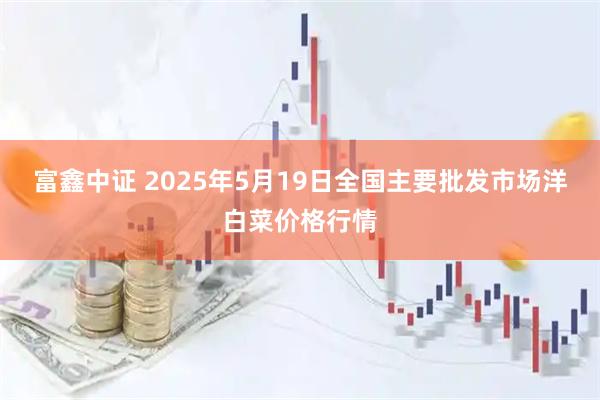 富鑫中证 2025年5月19日全国主要批发市场洋白菜价格行情