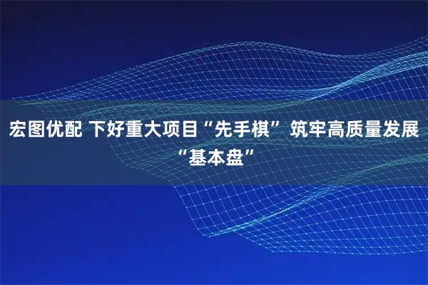 宏图优配 下好重大项目“先手棋” 筑牢高质量发展“基本盘”