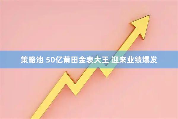 策略池 50亿莆田金表大王 迎来业绩爆发