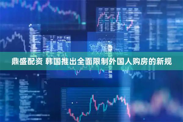 鼎盛配资 韩国推出全面限制外国人购房的新规