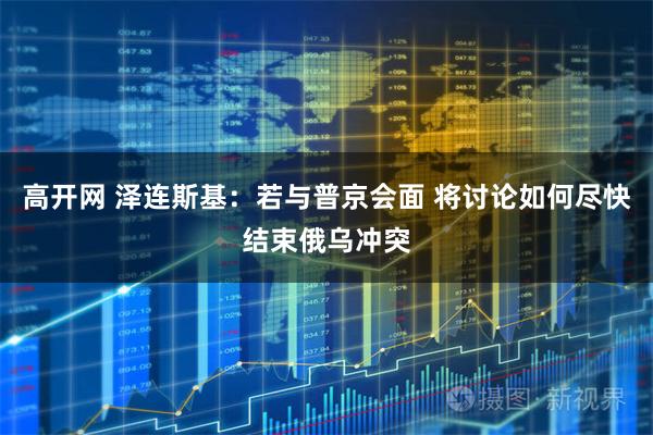 高开网 泽连斯基：若与普京会面 将讨论如何尽快结束俄乌冲突