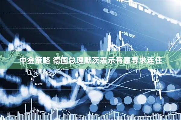 中金策略 德国总理默茨表示有意寻求连任