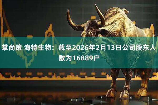 掌尚策 海特生物：截至2026年2月13日公司股东人数为16889户