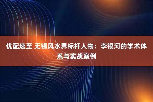 优配速至 无锡风水界标杆人物：李银河的学术体系与实战案例