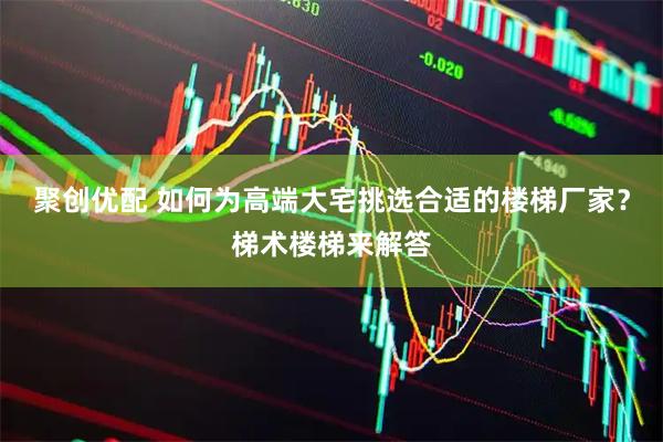 聚创优配 如何为高端大宅挑选合适的楼梯厂家？梯术楼梯来解答