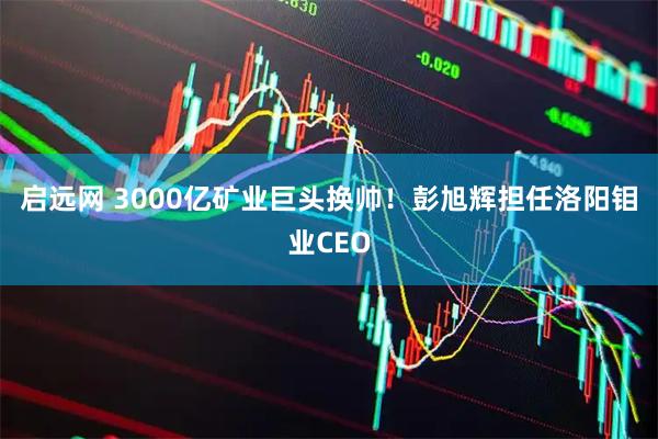 启远网 3000亿矿业巨头换帅！彭旭辉担任洛阳钼业CEO