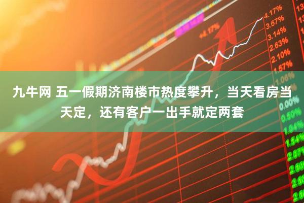 九牛网 五一假期济南楼市热度攀升，当天看房当天定，还有客户一出手就定两套