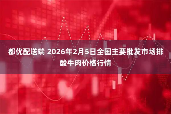 都优配送端 2026年2月5日全国主要批发市场排酸牛肉价格行情