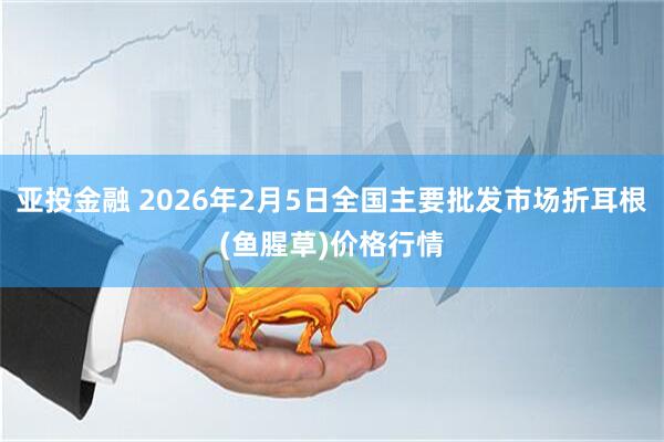 亚投金融 2026年2月5日全国主要批发市场折耳根(鱼腥草)价格行情